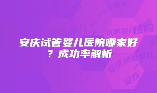 安庆试管婴儿医院哪家好?成功率解析