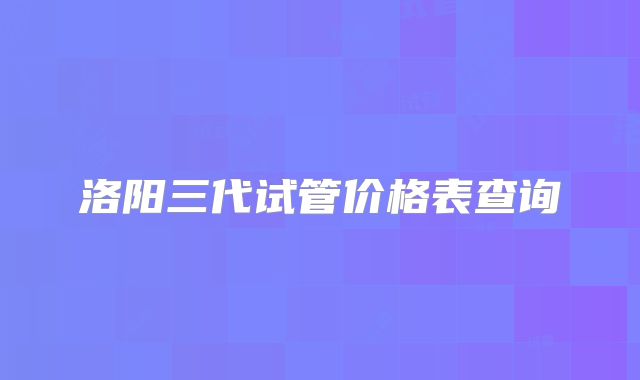 洛阳三代试管价格表查询