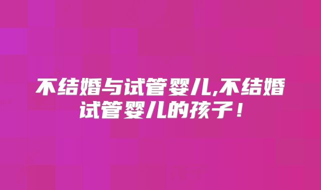 不结婚与试管婴儿,不结婚试管婴儿的孩子！