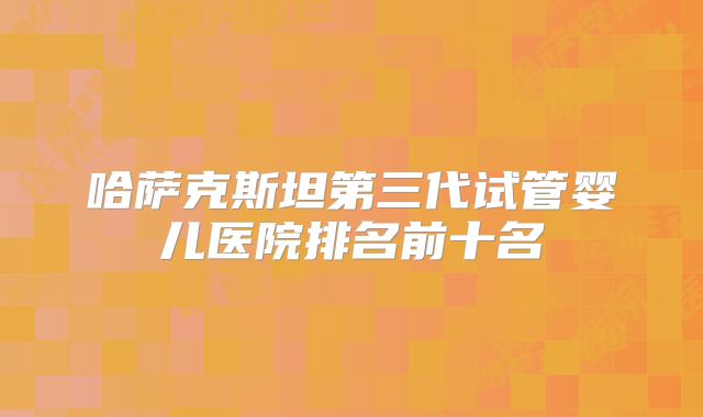 哈萨克斯坦第三代试管婴儿医院排名前十名