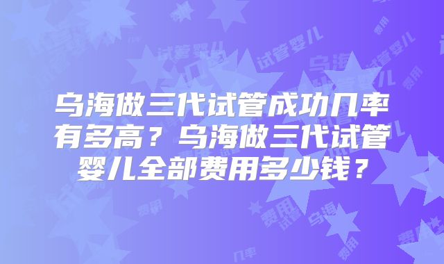 乌海做三代试管成功几率有多高？乌海做三代试管婴儿全部费用多少钱？
