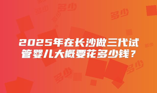 2025年在长沙做三代试管婴儿大概要花多少钱？