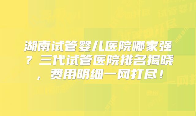 湖南试管婴儿医院哪家强?三代试管医院排名揭晓,费用明细一网打尽!