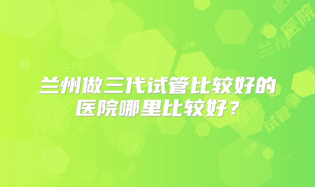 兰州做三代试管比较好的医院哪里比较好？