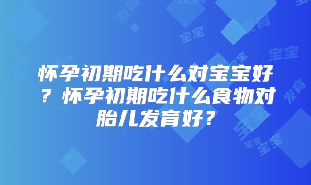 怀孕初期吃什么对宝宝好?怀孕初期吃什么食物对胎儿发育好?