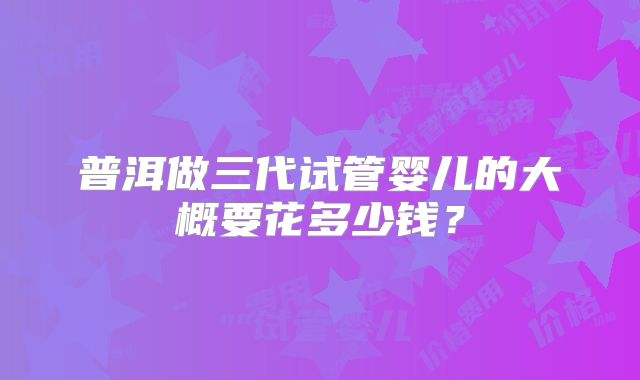 普洱做三代试管婴儿的大概要花多少钱？