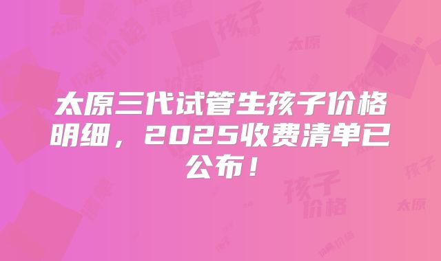 太原三代试管生孩子价格明细,2025收费清单已公布!