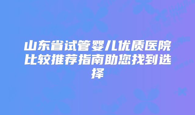 山东省试管婴儿优质医院比较推荐指南助您找到选择