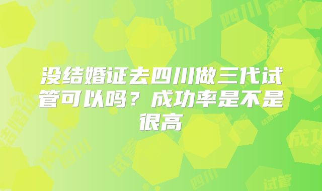 没结婚证去四川做三代试管可以吗?成功率是不是很高