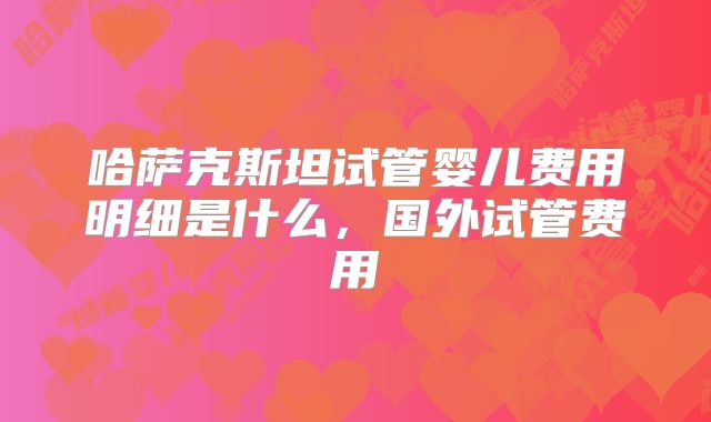 哈萨克斯坦试管婴儿费用明细是什么,国外试管费用
