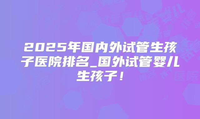 2025年国内外试管生孩子医院排名_国外试管婴儿生孩子！