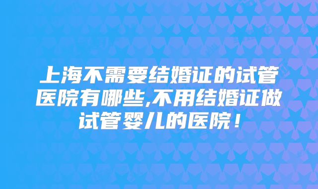 上海不需要结婚证的试管医院有哪些,不用结婚证做试管婴儿的医院!