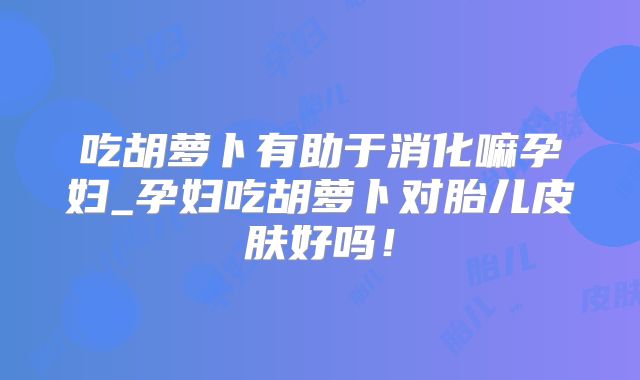吃胡萝卜有助于消化嘛孕妇_孕妇吃胡萝卜对胎儿皮肤好吗!
