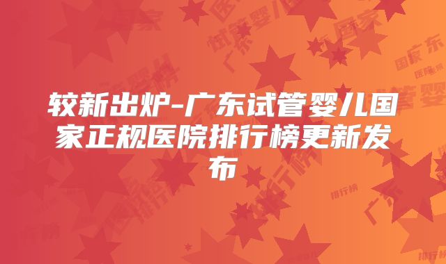 较新出炉-广东试管婴儿国家正规医院排行榜更新发布