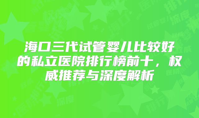 海口三代试管婴儿比较好的私立医院排行榜前十,权威推荐与深度解析