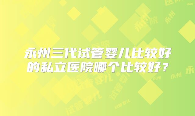 永州三代试管婴儿比较好的私立医院哪个比较好？