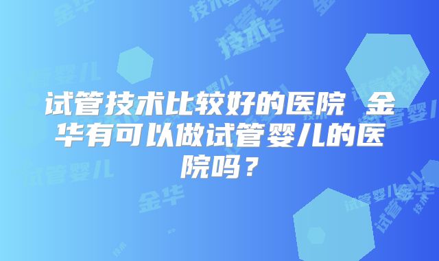 试管技术比较好的医院 金华有可以做试管婴儿的医院吗？