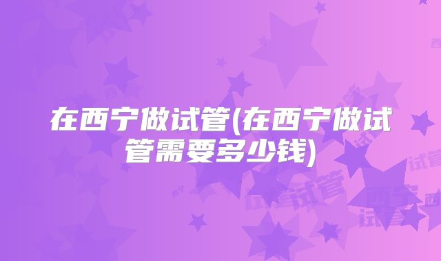 在西宁做试管(在西宁做试管需要多少钱)