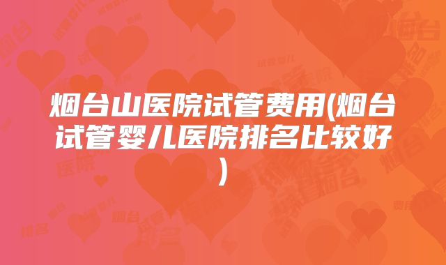 烟台山医院试管费用(烟台试管婴儿医院排名比较好)