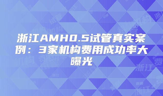 浙江AMH0.5试管真实案例：3家机构费用成功率大曝光