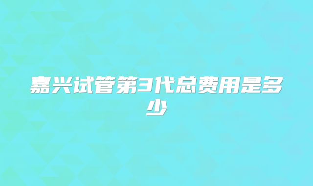 嘉兴试管第3代总费用是多少