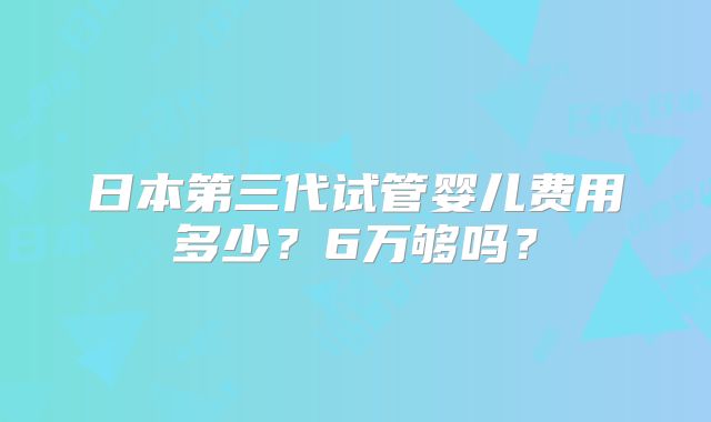 日本第三代试管婴儿费用多少?6万够吗?