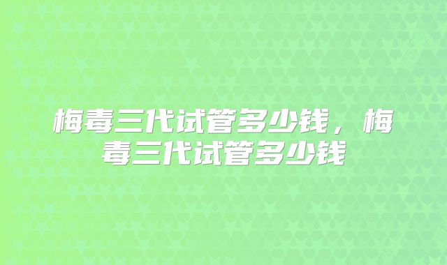 梅毒三代试管多少钱，梅毒三代试管多少钱