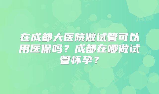 在成都大医院做试管可以用医保吗？成都在哪做试管怀孕？