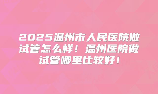 2025温州市人民医院做试管怎么样！温州医院做试管哪里比较好！