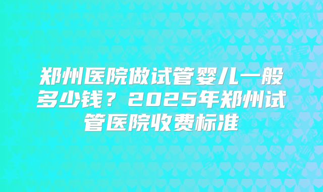 郑州医院做试管婴儿一般多少钱？2025年郑州试管医院收费标准