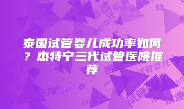 泰国试管婴儿成功率如何？杰特宁三代试管医院推荐