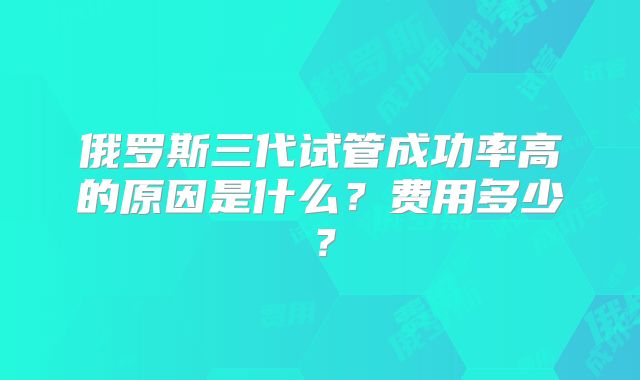 俄罗斯三代试管成功率高的原因是什么?费用多少?