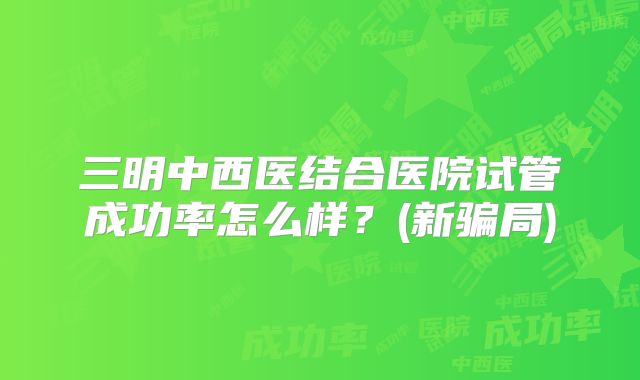 三明中西医结合医院试管成功率怎么样？(新骗局)