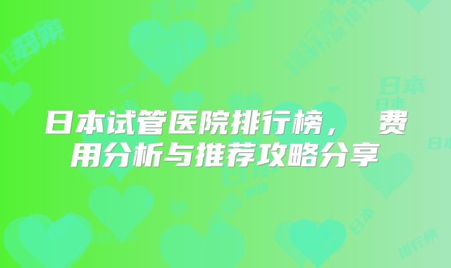 日本试管医院排行榜， 费用分析与推荐攻略分享