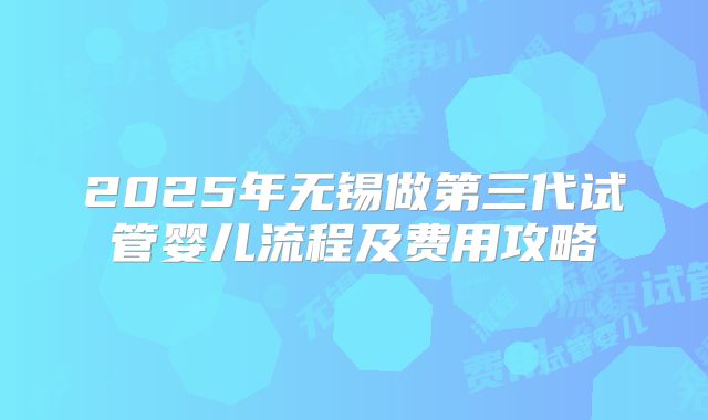 2025年无锡做第三代试管婴儿流程及费用攻略