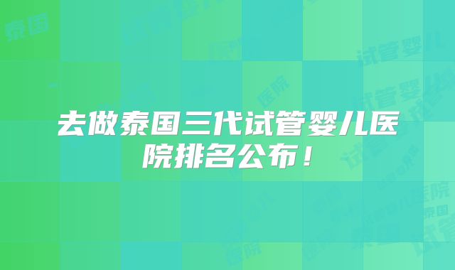 去做泰国三代试管婴儿医院排名公布！