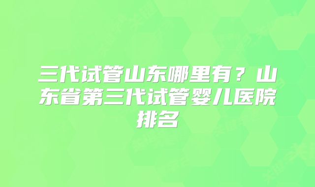 三代试管山东哪里有？山东省第三代试管婴儿医院排名