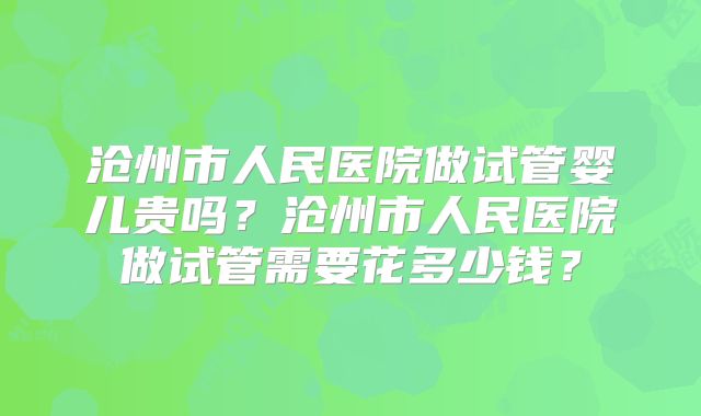 沧州市人民医院做试管婴儿贵吗？沧州市人民医院做试管需要花多少钱？