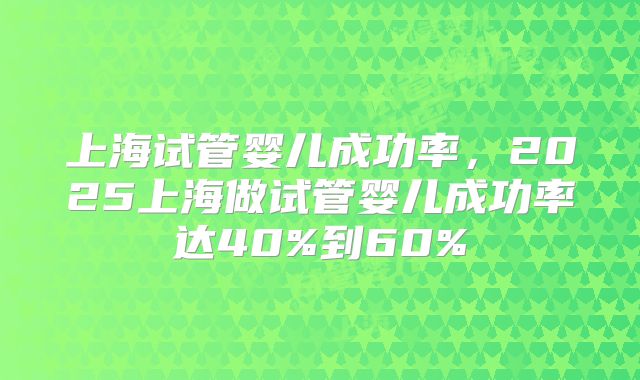 上海试管婴儿成功率，2025上海做试管婴儿成功率达40%到60%