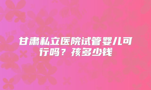 甘肃私立医院试管婴儿可行吗?孩多少钱