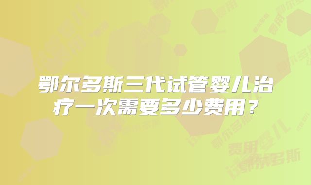 鄂尔多斯三代试管婴儿治疗一次需要多少费用?