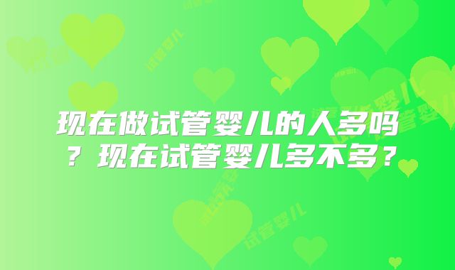 现在做试管婴儿的人多吗？现在试管婴儿多不多？