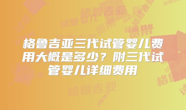 格鲁吉亚三代试管婴儿费用大概是多少?附三代试管婴儿详细费用