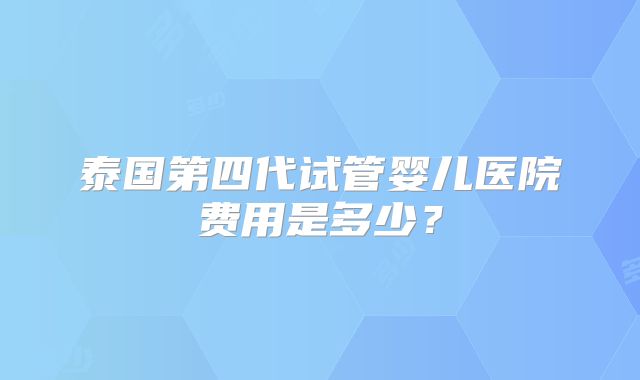 泰国第四代试管婴儿医院费用是多少？