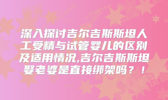 深入探讨吉尔吉斯斯坦人工受精与试管婴儿的区别及适用情况,吉尔吉斯斯坦娶老婆是直接绑架吗？！
