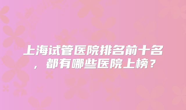 上海试管医院排名前十名,都有哪些医院上榜?