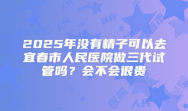 2025年没有精子可以去宜春市人民医院做三代试管吗？会不会很贵