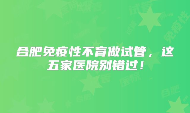 合肥免疫性不育做试管,这五家医院别错过!