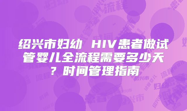 绍兴市妇幼 HIV患者做试管婴儿全流程需要多少天?时间管理指南
