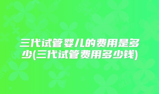 三代试管婴儿的费用是多少(三代试管费用多少钱)